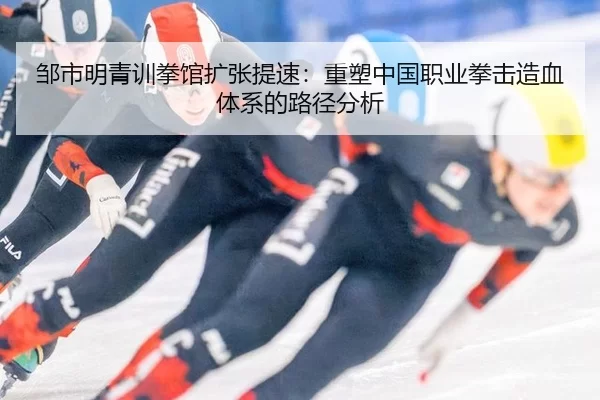 邹市明青训拳馆扩张提速：重塑中国职业拳击造血体系的路径分析